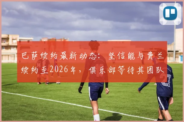 巴萨续约最新动态:坚信能与费兰续约至2026年,俱乐部等待其团队回应薪资要求