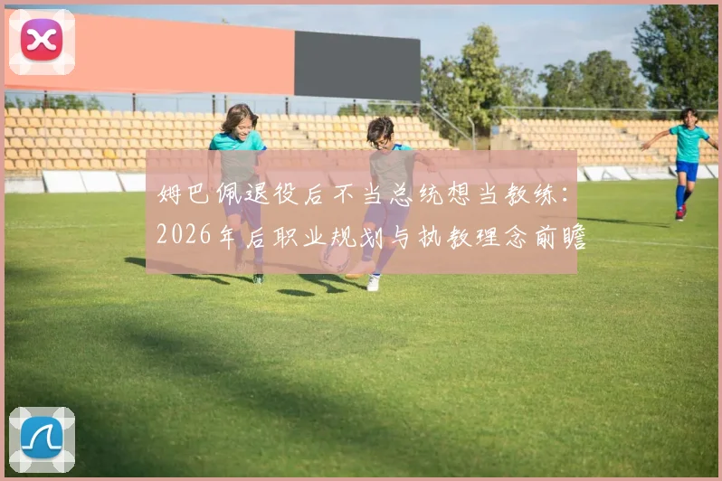 姆巴佩退役后不当总统想当教练：2026年后职业规划与执教理念前瞻