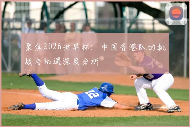 聚焦2026世界杯：中国香港队的挑战与机遇深度分析