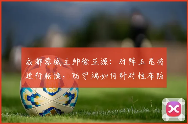 成都蓉城主帅徐正源：对阵玉昆将进行轮换，防守端如何针对性布防成关键看点