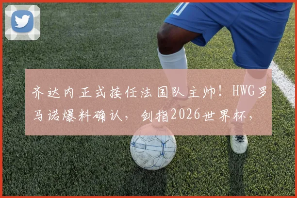 齐达内正式接任法国队主帅!HWG罗马诺爆料确认,剑指2026世界杯,德尚卸任后战术体系猜想