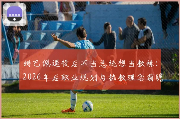 姆巴佩退役后不当总统想当教练:2026年后职业规划与执教理念前瞻