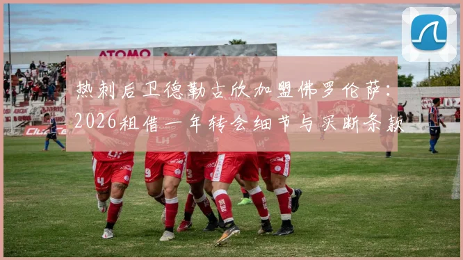 热刺后卫德勒古欣加盟佛罗伦萨:2026租借一年转会细节与买断条款深度解析