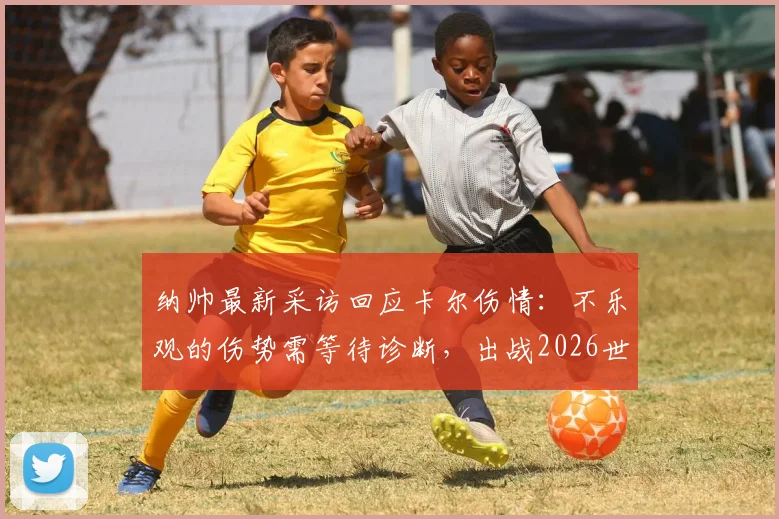 纳帅最新采访回应卡尔伤情:不乐观的伤势需等待诊断,出战2026世界杯成疑,附权威解读