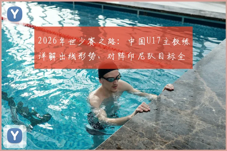 2026年世少赛之路：中国U17主教练详解出线形势，对阵印尼队目标全取三分力争多进球
