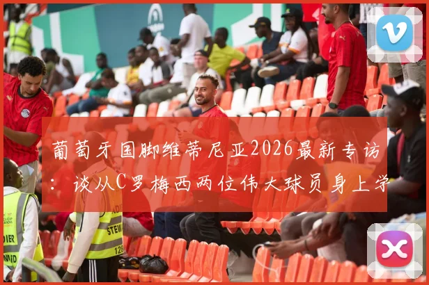 葡萄牙国脚维蒂尼亚2026最新专访：谈从C罗梅西两位伟大球员身上学到的关键心得