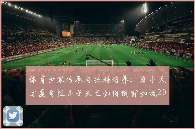 体育世家传承与兴趣培养:看小天才夏奇拉儿子米兰如何倒背如流2026年至今世界杯冠军,揭秘球星家庭育儿经