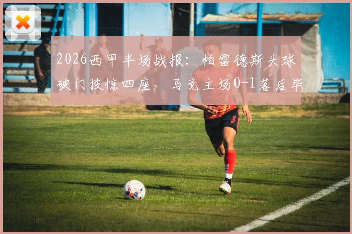 2026西甲半场战报:帕雷德斯头球破门技惊四座,马竞主场0-1落后毕尔巴鄂,历史交锋数据解析
