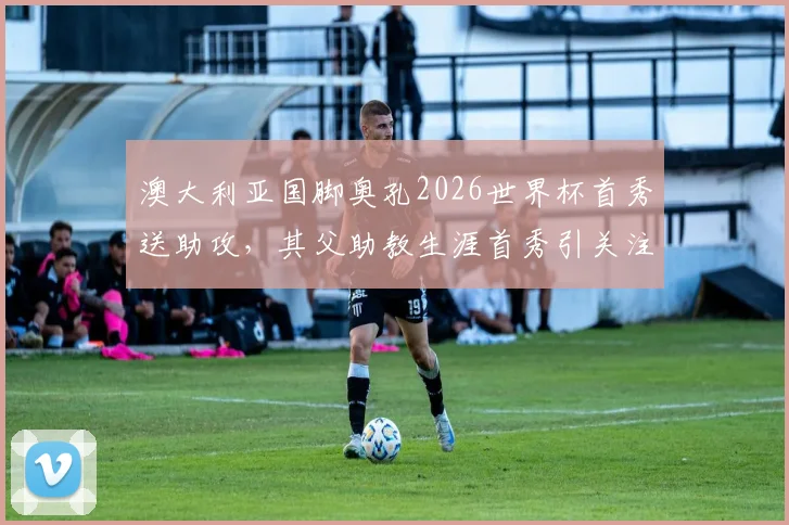 澳大利亚国脚奥孔2026世界杯首秀送助攻,其父助教生涯首秀引关注,父子同场创纪录