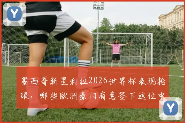 墨西哥新星利拉2026世界杯表现抢眼,哪些欧洲豪门有意签下这位中场大将?
