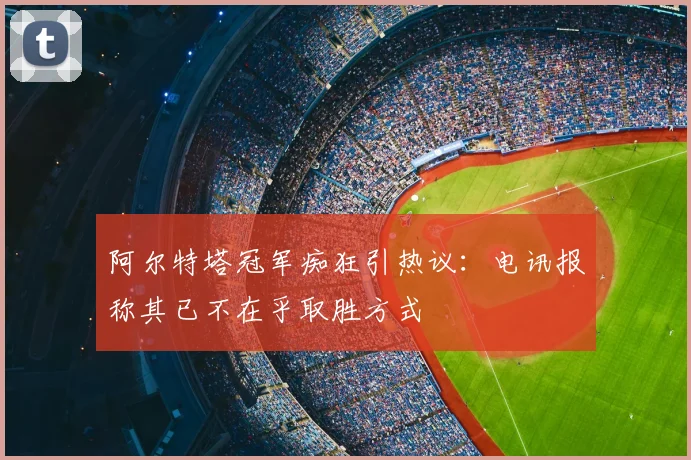 阿尔特塔冠军痴狂引热议：电讯报称其已不在乎取胜方式