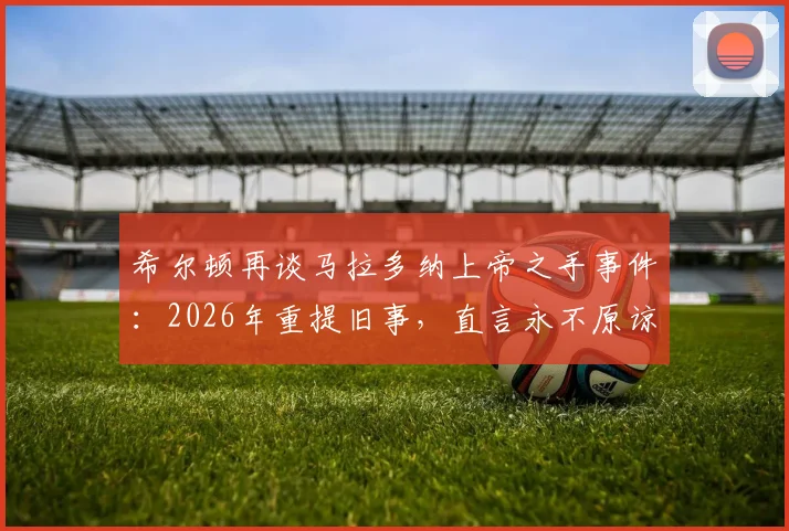 希尔顿再谈马拉多纳上帝之手事件：2026年重提旧事，直言永不原谅，当值裁判至今态度引争议