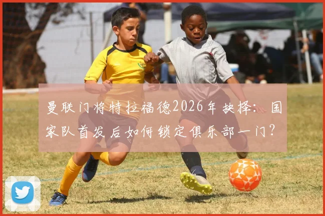 曼联门将特拉福德2026年抉择：国家队首发后如何锁定俱乐部一门？解析其转会标准与未来前景