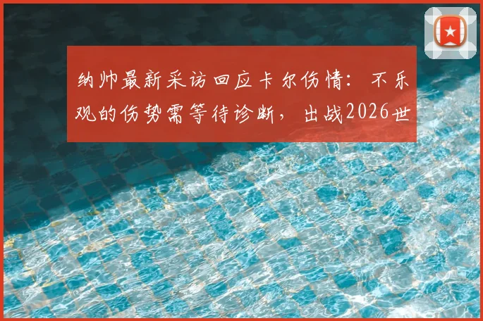 纳帅最新采访回应卡尔伤情：不乐观的伤势需等待诊断，出战2026世界杯成疑，附权威解读