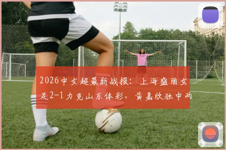 2026中女超最新战报:上海盛丽女足2-1力克山东体彩,黄嘉欣独中两元助球队获胜,附中女超积分榜分析