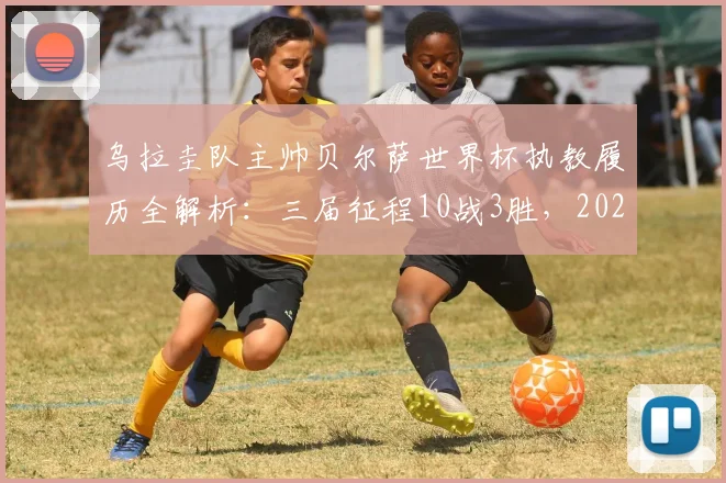 乌拉圭队主帅贝尔萨世界杯执教履历全解析：三届征程10战3胜，2026年能否率队打破小组出局魔咒？