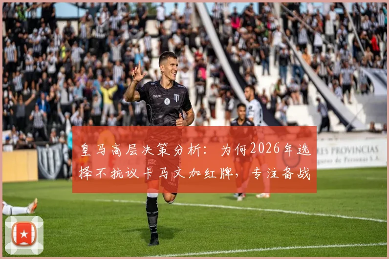 皇马高层决策分析:为何2026年选择不抗议卡马文加红牌,专注备战避免纷争