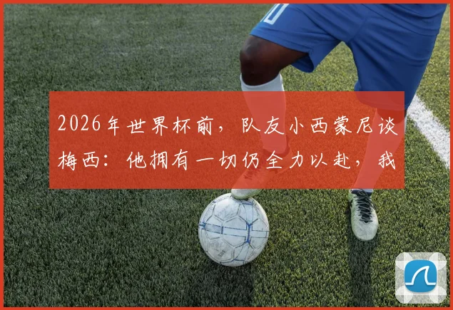 2026年世界杯前,队友小西蒙尼谈梅西:他拥有一切仍全力以赴,我们愿意为他奔跑至死