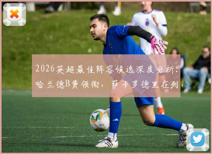 2026英超最佳阵容候选深度分析:哈兰德B费领衔,萨卡罗德里在列,曼城阿森纳成最大赢家?