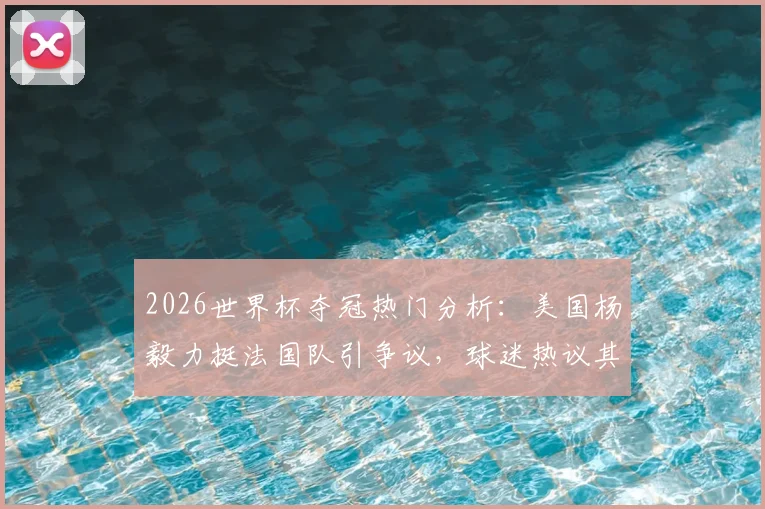 2026世界杯夺冠热门分析：美国杨毅力挺法国队引争议，球迷热议其真实实力与短板