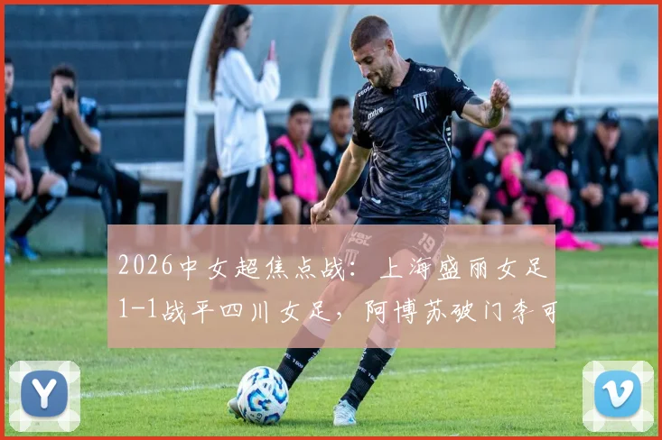 2026中女超焦点战：上海盛丽女足1-1战平四川女足，阿博苏破门李可扳平，附最新积分榜及精彩回顾