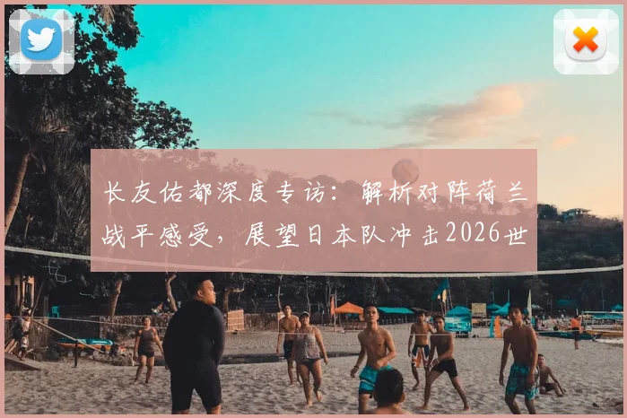 长友佑都深度专访：解析对阵荷兰战平感受，展望日本队冲击2026世界杯征程与潜在夺冠信念
