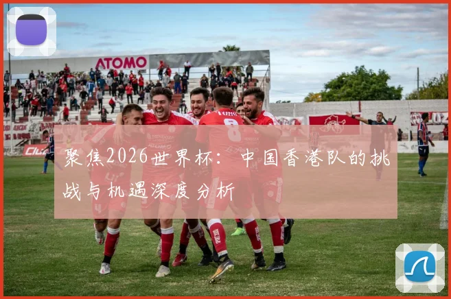 聚焦2026世界杯：中国香港队的挑战与机遇深度分析