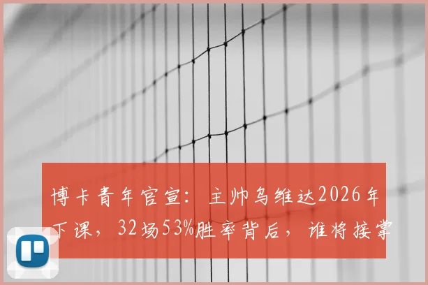 博卡青年官宣：主帅乌维达2026年下课，32场53%胜率背后，谁将接掌糖果盒球場？