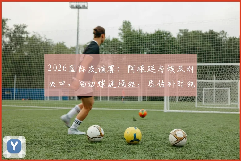2026国际友谊赛：阿根廷与埃及对决中，场边球迷诵经，恩佐补时绝杀背后引发的信仰与足球讨论