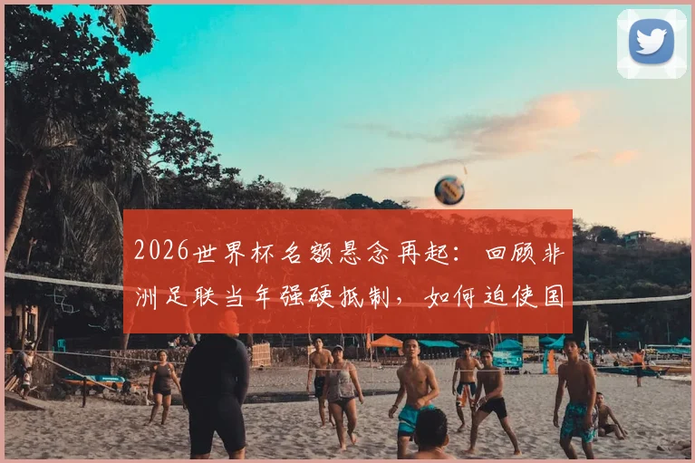 2026世界杯名额悬念再起:回顾非洲足联当年强硬抵制,如何迫使国际足联修改规则