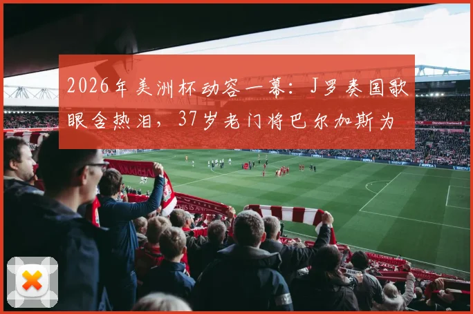 2026年美洲杯动容一幕:J罗奏国歌眼含热泪,37岁老门将巴尔加斯为何泣不成声?背后故事解读
