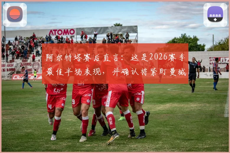 阿尔特塔赛后直言：这是2026赛季最佳半场表现，并确认将紧盯曼城赛况，英超争冠悬念再起