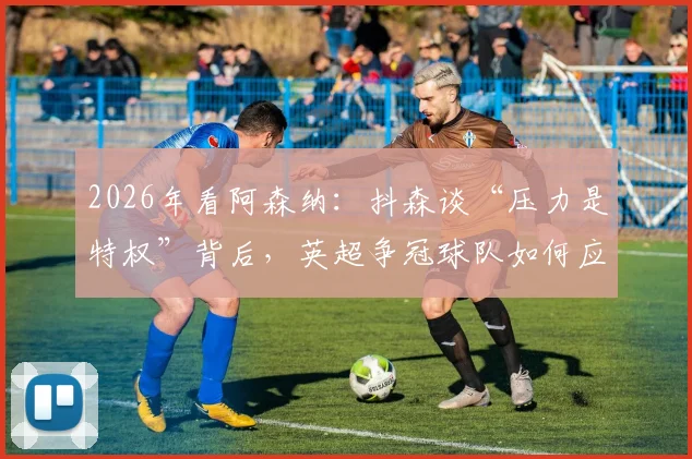 2026年看阿森纳:抖森谈“压力是特权”背后,英超争冠球队如何应对巅峰期压力?