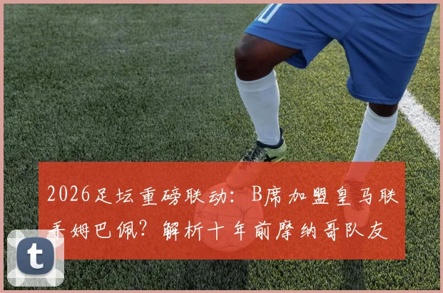 2026足坛重磅联动：B席加盟皇马联手姆巴佩？解析十年前摩纳哥队友重聚可能性与战术前景