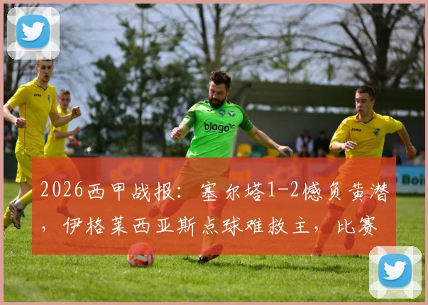 2026西甲战报：塞尔塔1-2憾负黄潜，伊格莱西亚斯点球难救主，比赛回放与解析