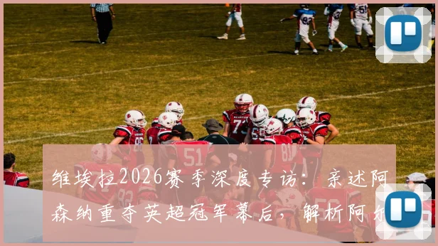 维埃拉2026赛季深度专访：亲述阿森纳重夺英超冠军幕后，解析阿尔特塔关键作用与战术遗产