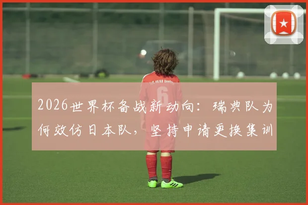 2026世界杯备战新动向：瑞典队为何效仿日本队，坚持申请更换集训场地？