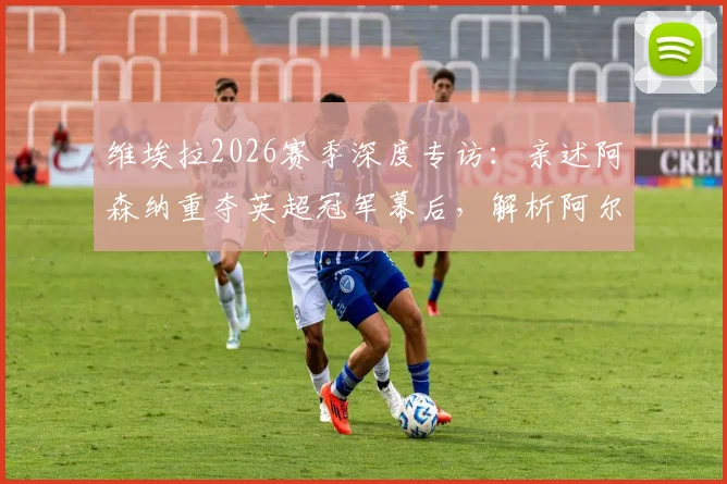 维埃拉2026赛季深度专访:亲述阿森纳重夺英超冠军幕后,解析阿尔特塔关键作用与战术遗产