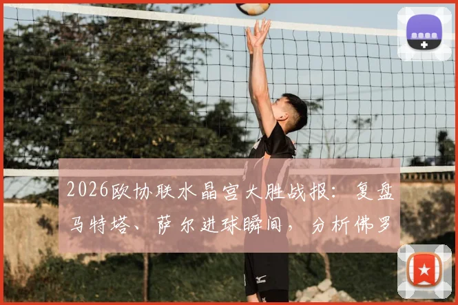 2026欧协联水晶宫大胜战报:复盘马特塔、萨尔进球瞬间,分析佛罗伦萨为何0-3惨败