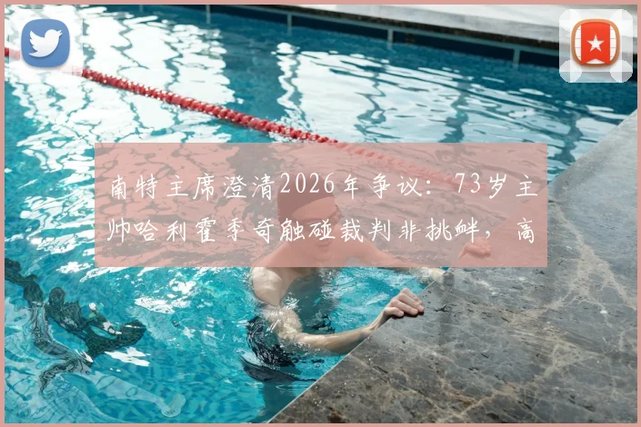 南特主席澄清2026年争议:73岁主帅哈利霍季奇触碰裁判非挑衅,高龄教练赛场行为如何解读?