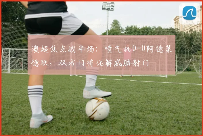 澳超焦点战半场:喷气机0-0阿德莱德联,双方门将化解威胁射门