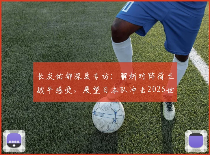 长友佑都深度专访:解析对阵荷兰战平感受,展望日本队冲击2026世界杯征程与潜在夺冠信念
