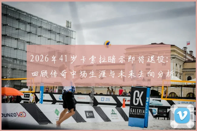 2026年41岁卡索拉暗示即将退役：回顾传奇中场生涯与未来去向分析