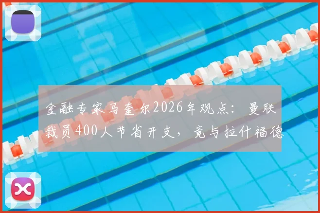 金融专家马奎尔2026年观点：曼联裁员400人节省开支，竟与拉什福德年薪相当，揭露俱乐部运营困局