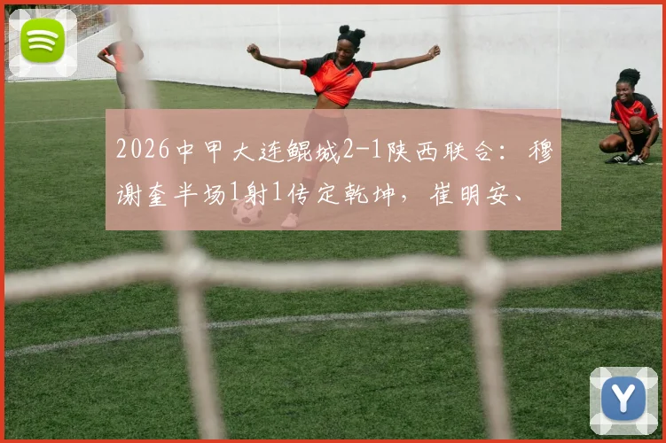 2026中甲大连鲲城2-1陕西联合：穆谢奎半场1射1传定乾坤，崔明安、马希伟破门精彩集锦