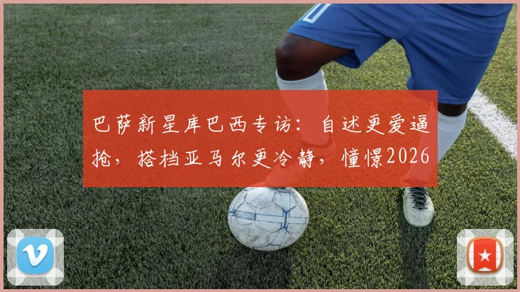 巴萨新星库巴西专访：自述更爱逼抢，搭档亚马尔更冷静，憧憬2026手捧大力神杯