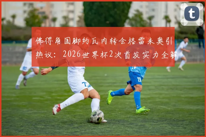 佛得角国脚约瓦内转会格雷米奥引热议:2026世界杯2次首发实力全解析,他能带来哪些战术价值?