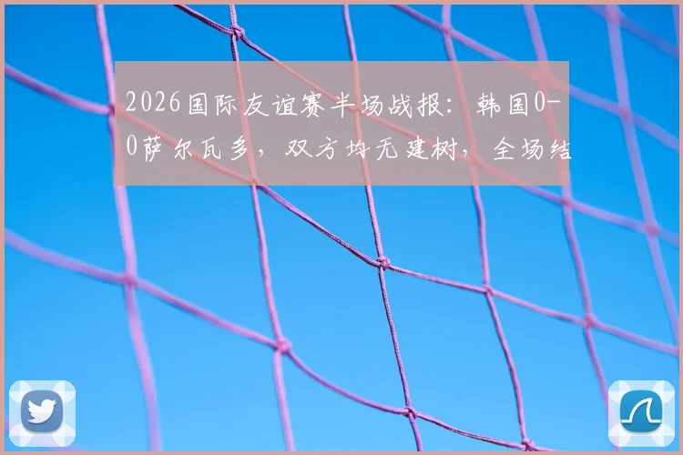 2026国际友谊赛半场战报:韩国0-0萨尔瓦多,双方均无建树,全场结果预测分析
