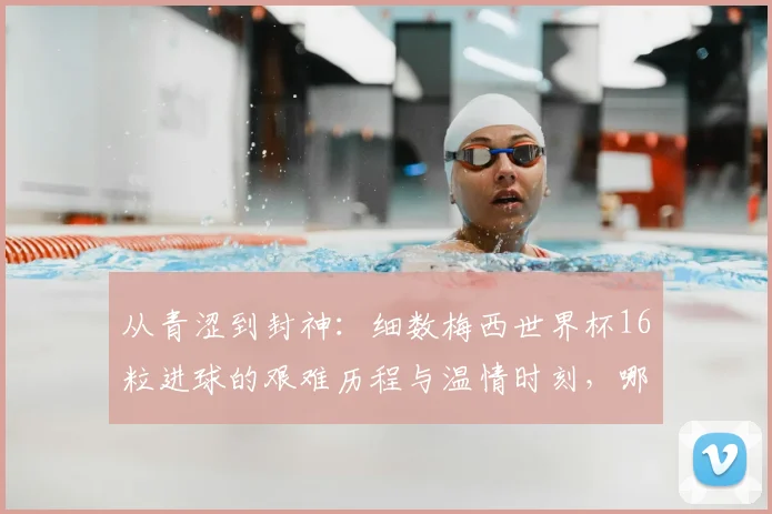 从青涩到封神：细数梅西世界杯16粒进球的艰难历程与温情时刻，哪一球最让你动容？