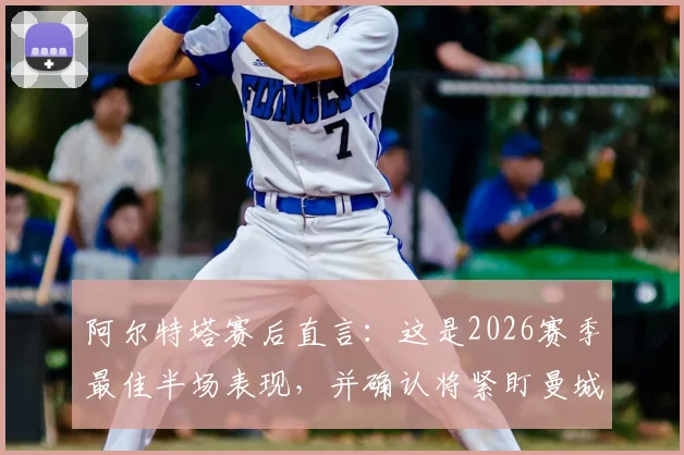 阿尔特塔赛后直言：这是2026赛季最佳半场表现，并确认将紧盯曼城赛况，英超争冠悬念再起